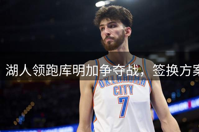 湖人领跑库明加争夺战，签换方案细节曝光